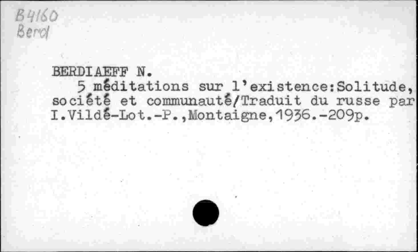 ﻿&erol
BERDIAEFF N.
5 méditations sur 1’existence:Solitude, société et communauté/Traduit du russe par I.Vildé-Lot.-P.,Montaigne,‘1956.-209p.